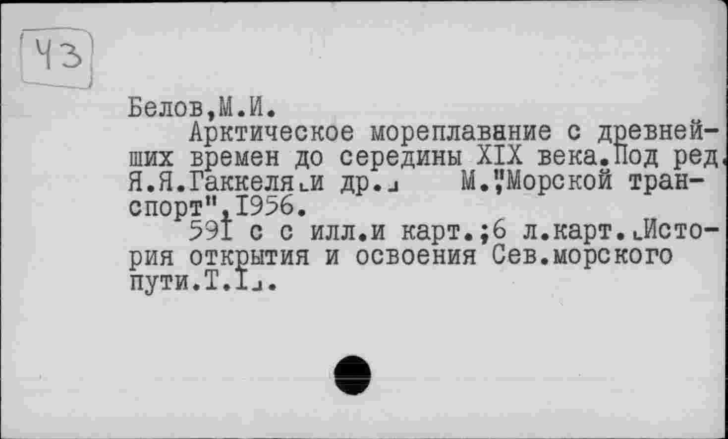 ﻿Белов,М.И.
Арктическое мореплавание с древнейших времен до середины XIX века.Под ред Я.Я.Гаккеля ..и др.и М.’,’Морс кой транспорт”, 1956.
591 с с илл.и карт.;6 л.карт. ..История открытия и освоения Сев.морского пути.Т.іи.